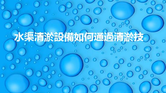 水渠清淤設備如何通過清淤技術有效提升水體環(huán)境質量和生態(tài)平衡？
